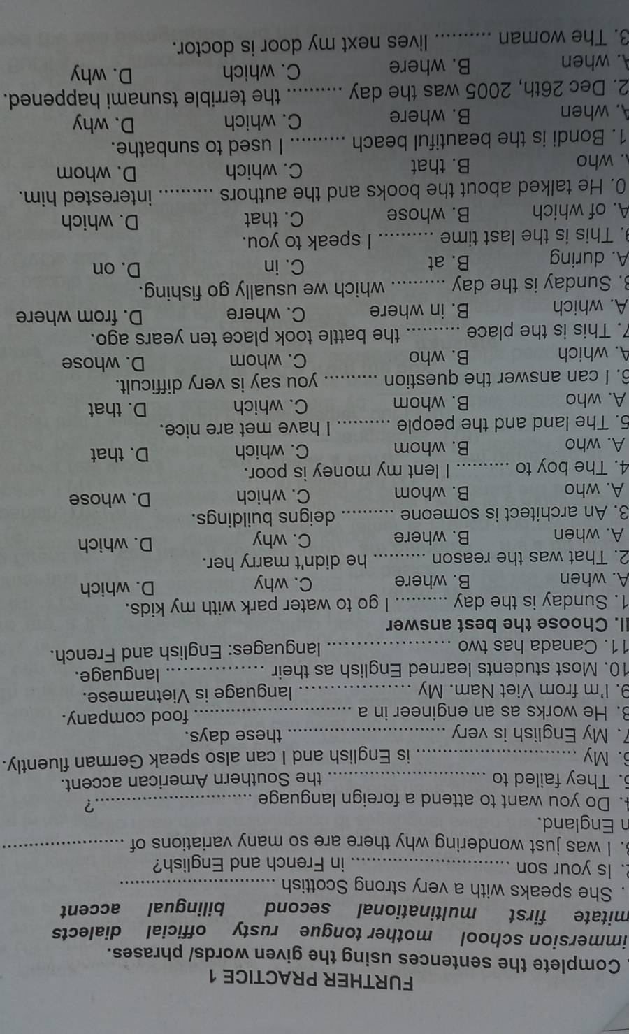 FURTHER PRACTICE 1
Complete the sentences using the given words/ phrases.
immersion school mother tongue rusty official dialects
mitate first multinational second bilingual accent
. She speaks with a very strong Scottish_
. Is your son _in French and English?
3. I was just wondering why there are so many variations of_
n England.
4. Do you want to attend a foreign language_
?
. They failed to _the Southern American accent.
6. My _is English and I can also speak German fluently.
7. My English is very _these days.
3. He works as an engineer in a _food company.
9. I'm from Viet Nam. My _language is Vietnamese.
10. Most students learned English as their _language.
11. Canada has two _languages: English and French.
II. Choose the best answer
1. Sunday is the day _I go to water park with my kids.
A. when B. where C. why D. which
2. That was the reason _he didn't marry her.
A. when B. where C. why
D. which
3. An architect is someone _deigns buildings.
A. who B. whom C. which D. whose
4. The boy to _I lent my money is poor.
A. who B. whom C. which D. that
5. The land and the people _I have met are nice.
A. who B. whom C. which D. that
6. I can answer the question _you say is very difficult.
A. which B. who C. whom D. whose
7. This is the place _the battle took place ten years ago.
A. which B. in where C. where D. from where
. Sunday is the day _which we usually go fishing.
A. during B. at
C. in D. on
. This is the last time _I speak to you.
A. of which B. whose C. that
D. which
0. He talked about the books and the authors _interested him.. who B. that C. which D. whom
1. Bondi is the beautiful beach _I used to sunbathe.
A. when B. where C. which D. why
2. Dec 26th, 2005 was the day _the terrible tsunami happened.
A. when B. where C. which D. why
3. The woman ... ..... lives next my door is doctor.