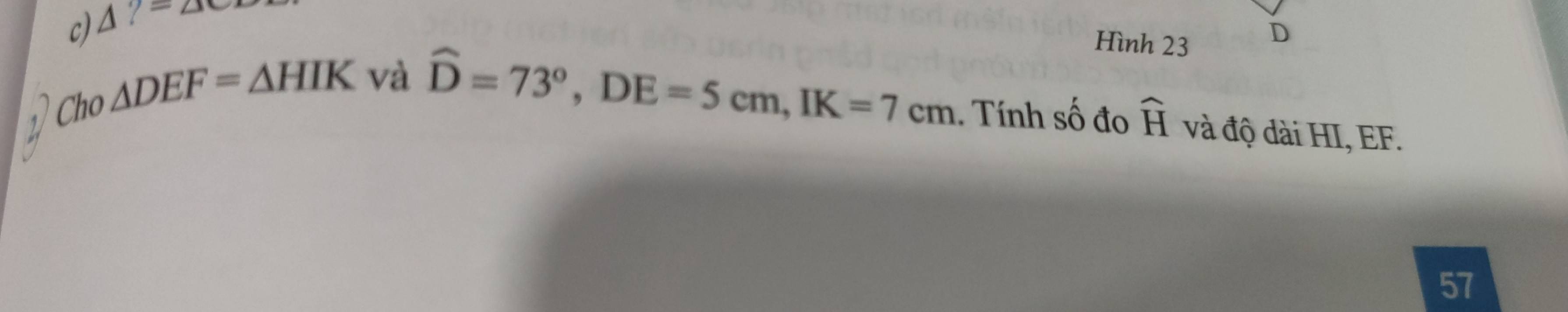 c) △ ?=△
Hình 23
D
) Cho △ DEF=△ HIK và
hat D=73°, DE=5cm, IK=7cm. Tính Swidehat C đo widehat H và độ dài HI, EF.
57