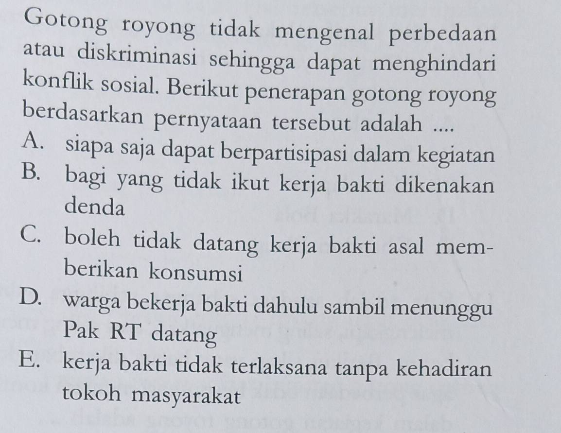 Gotong royong tidak mengenal perbedaan
atau diskriminasi sehingga dapat menghindari
konflik sosial. Berikut penerapan gotong royong
berdasarkan pernyataan tersebut adalah ....
A. siapa saja dapat berpartisipasi dalam kegiatan
B. bagi yang tidak ikut kerja bakti dikenakan
denda
C. boleh tidak datang kerja bakti asal mem-
berikan konsumsi
D. warga bekerja bakti dahulu sambil menunggu
Pak RT datang
E. kerja bakti tidak terlaksana tanpa kehadiran
tokoh masyarakat