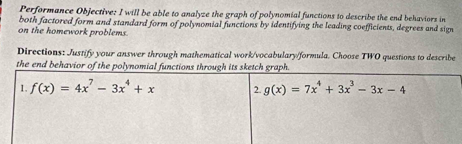 Performance Objective: I will be able to analyze the graph of polynomial functions to describe the end behaviors in
both factored form and standard form of polynomial functions by identifying the leading coefficients, degrees and sign
on the homework problems.
Directions: Justify your answer through mathematical work/vocabulary/formula. Choose TWO questions to describe
the end behavior of the polynomial functions through its sketch graph.