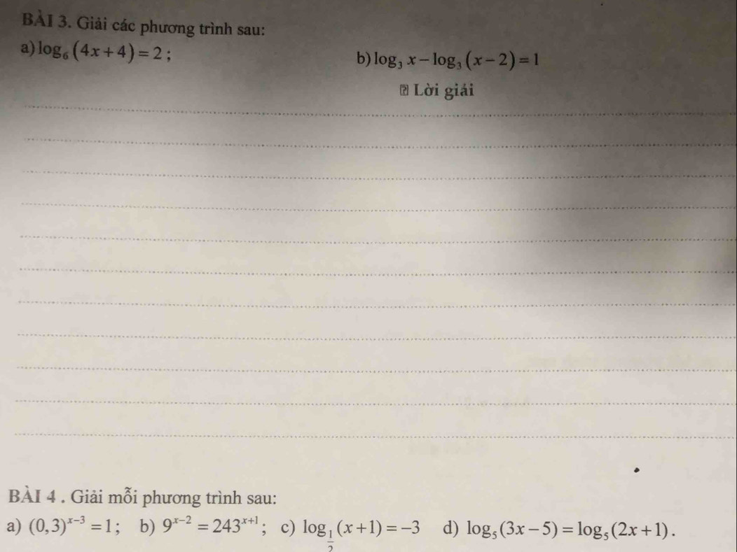 BAI 3. Giải các phương trình sau: 
a) log _6(4x+4)=2; 
b) log _3x-log _3(x-2)=1
_ 
# Lời giải 
_ 
_ 
_ 
_ 
_ 
_ 
_ 
_ 
_ 
_ 
BÀI 4 . Giải mỗi phương trình sau: 
a) (0,3)^x-3=1 ； b) 9^(x-2)=243^(x+1); c) log _ 1/2 (x+1)=-3 d) log _5(3x-5)=log _5(2x+1).