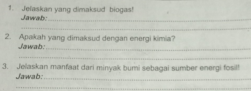 Jelaskan yang dimaksud biogas! 
Jawab:_ 
_ 
2. Apakah yang dimaksud dengan energi kimia? 
Jawab:_ 
_ 
3. Jelaskan manfaat dari minyak bumi sebagai sumber energi fosil! 
Jawab:_ 
_