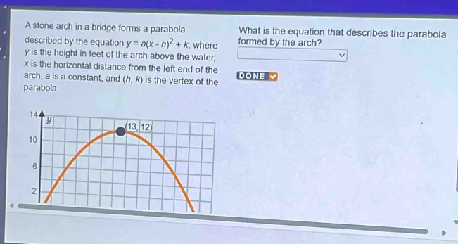 A stone arch in a bridge forms a parabola What is the equation that describes the parabola
described by the equation y=a(x-h)^2+k , where formed by the arch?
y is the height in feet of the arch above the water,
x is the horizontal distance from the left end of the
arch, a is a constant, and (h,k) is the vertex of the DONE 
parabola.