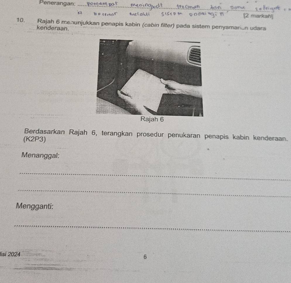 Penerangan:_ 
[2 markah] 
10. Rajah 6 menunjukkan penapis kabin (cabin filter) pada sistem penyamanan udara 
kenderaan. 
Berdasarkan Rajah 6, terangkan prosedur penukaran penapis kabin kenderaan. 
(K2P3) 
Menanggal: 
_ 
_ 
Mengganti: 
_ 
Iisi 2024 
6 
_