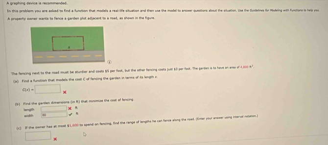 A graphing device is recommended. 
In this problem you are asked to find a function that models a real-life situation and then use the model to answer questions about the situation. Use the Guidelines for Modeling with functions to help you 
A property owner wants to fence a garden plot adjacent to a road, as shown in the figure. 
The fencing next to the road must be sturdier and costs $5 per foot, but the other fencing costs just $3 per foot. The garden is to have an area of 4,800n^2. 
(a) Find a function that models the cost C of fencing the garden in terms of its length x
c(x)=□ *
(b) Find the garden dimensions (in ft) that minimize the cost of fencing. 
length □ * f 
width F □ surd
(c) If the owner has at most $1,600 to spend on fencing, find the range of lengths he can fence along the road. (Enter your answer using interval notation.) 
□°