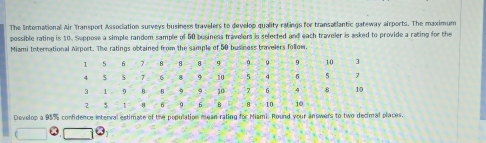 The International Air Transport Association surveys business travelers to develop quality ratings for transatlantic gateway airports. The maximum 
possible rating is 10. Suppose a simple random sample of 50 besiness travelers is selected and each traveler is asked to provide a rating for the 
Miami International Airport. The ratings obtained from the sample of 50 bus ness baveiers follow. 
Develop a 95% confidence interval estimate of the population mean rating for Miami. Round your answers to two decimal places,