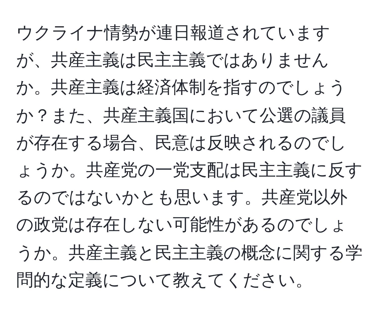 ウクライナ情勢が連日報道されていますが、共産主義は民主主義ではありませんか。共産主義は経済体制を指すのでしょうか？また、共産主義国において公選の議員が存在する場合、民意は反映されるのでしょうか。共産党の一党支配は民主主義に反するのではないかとも思います。共産党以外の政党は存在しない可能性があるのでしょうか。共産主義と民主主義の概念に関する学問的な定義について教えてください。