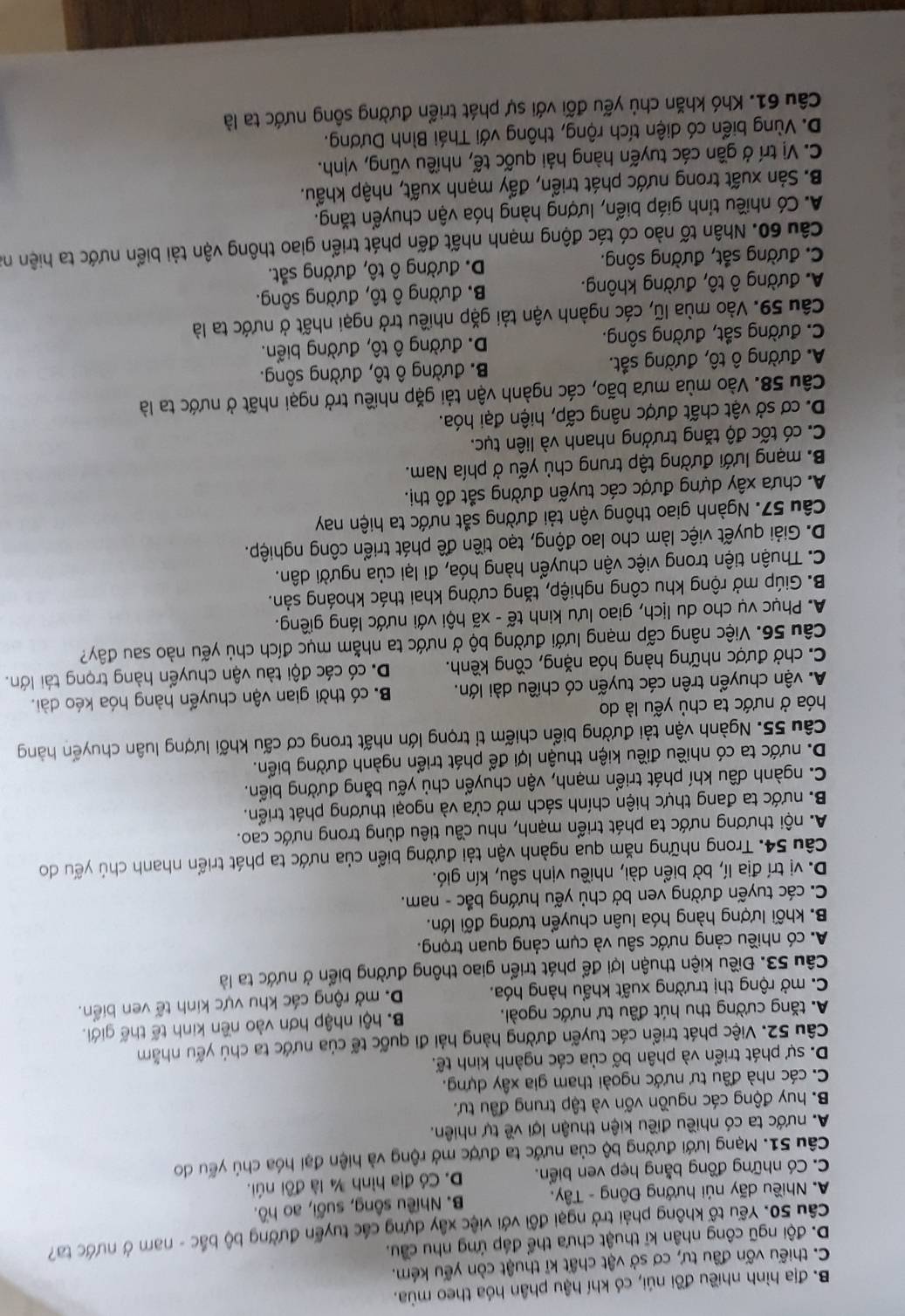 B. địa hình nhiều đồi núi, có khí hậu phân hóa theo mùa.
C. thiếu vốn đầu tư, cơ sở vật chất kĩ thuật còn yếu kém.
D. đội ngũ công nhân kĩ thuật chưa thể đáp ứng nhu cầu.
Câu 50. Yếu tổ không phải trở ngại đôi với việc xây dựng các tuyển đường bộ bắc - nam ở nước ta?
A. Nhiều dãy núi hướng Đông - Tây. B. Nhiều sông, suối, ao hồ.
C. Có những đồng bằng hẹp ven biển. D. Có địa hình ¾ là đôi núi.
Câu 51. Mạng lưới đường bộ của nước ta được mở rộng và hiện đại hóa chủ yếu do
A. nước ta có nhiều điều kiện thuận lợi về tự nhiên.
B. huy động các nguồn vốn và tập trung đầu tư.
C. các nhà đầu tư nước ngoài tham gia xây dựng.
D. sự phát triển và phân bố của các ngành kinh tế.
Câu 52. Việc phát triển các tuyến đường hàng hải đi quốc tế của nước ta chủ yếu nhằm
A. tăng cường thu hút đầu tư nước ngoài. B. hội nhập hơn vào nền kinh tế thế giới.
C. mở rộng thị trường xuất khẩu hàng hóa. D. mở rộng các khu vực kinh tế ven biển.
Câu 53. Điều kiện thuận lợi để phát triển giao thông đường biển ở nước ta là
A. có nhiều cảng nước sâu và cụm cảng quan trọng.
B. khối lượng hàng hóa luân chuyển tương đối lớn.
C. các tuyến đường ven bở chủ yếu hướng bắc - nam.
D. vị trí địa lí, bờ biển dài, nhiều vịnh sâu, kín gió.
Câu 54. Trong những năm qua ngành vận tải đường biển của nước ta phát triển nhanh chủ yếu do
A. nội thương nước ta phát triển mạnh, nhu cầu tiêu dùng trong nước cao.
B. nước ta đang thực hiện chính sách mở cửa và ngoại thương phát triển.
C. ngành dầu khí phát triển mạnh, vận chuyển chủ yếu bằng đường biển.
D. nước ta có nhiều điều kiện thuận lợi để phát triển ngành đường biển.
Câu 55. Ngành vận tải đường biển chiếm tỉ trọng lớn nhất trong cơ cấu khối lượng luân chuyển hàng
hóa ở nước ta chủ yếu là do
A. vận chuyển trên các tuyến có chiều dài lớn. B có thời gian vận chuyển hàng hóa kéo dài.
C. chở được những hàng hóa nặng, cồng kềnh. D. có các đội tàu vận chuyển hàng trọng tái lớn.
Câu 56. Việc nâng cấp mạng lưới đường bộ ở nước ta nhằm mục đích chủ yếu nào sau đây?
A. Phục vụ cho du lịch, giao lưu kinh tế - xã hội với nước láng giềng.
B. Giúp mở rộng khu công nghiệp, tăng cường khai thác khoáng sản.
C. Thuận tiện trong việc vận chuyển hàng hóa, đi lại của người dân.
D. Giải quyết việc làm cho lao động, tạo tiền đề phát triển công nghiệp.
Câu 57. Ngành giao thông vận tải đường sắt nước ta hiện nay
A. chưa xây dựng được các tuyến đường sắt đô thị.
B. mạng lưới đường tập trung chủ yếu ở phía Nam.
C. có tốc độ tăng trưởng nhanh và liên tục.
D. cơ sở vật chất được nâng cấp, hiện đại hóa.
Câu 58. Vào mùa mưa bão, các ngành vận tải gặp nhiều trở ngại nhất ở nước ta là
A. đường ô tô, đường sắt. B. đường ô tô, đường sông.
C. đường sắt, đường sông. D. đường ô tô, đường biển.
Câu 59. Vào mùa lũ, các ngành vận tải gặp nhiều trở ngại nhất ở nước ta là
A. đường ô tô, đường không. B. đường ô tô, đường sông.
C. đường sắt, đường sông. D. đường ô tô, đường sắt.
Câu 60. Nhân tố nào có tác động mạnh nhất đến phát triển giao thông vận tải biển nước ta hiện na
A. Có nhiều tỉnh giáp biển, lượng hàng hóa vận chuyển tăng.
B. Sản xuất trong nước phát triển, đấy mạnh xuất, nhập khẩu.
C. Vị trí ở gần các tuyến hàng hải quốc tế, nhiều vũng, vịnh.
D. Vùng biển có diện tích rộng, thông với Thái Bình Dương.
Câu 61. Khó khăn chủ yếu đối với sự phát triển đường sông nước ta là