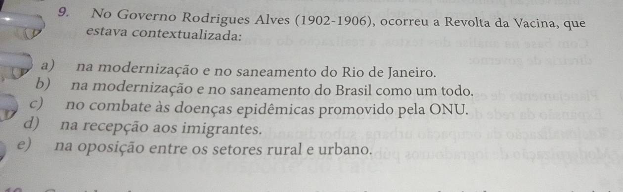 No Governo Rodrigues Alves (1902-1906), ocorreu a Revolta da Vacina, que
estava contextualizada:
a) na modernização e no saneamento do Rio de Janeiro.
b) na modernização e no saneamento do Brasil como um todo.
c) no combate às doenças epidêmicas promovido pela ONU.
d) na recepção aos imigrantes.
e) na oposição entre os setores rural e urbano.