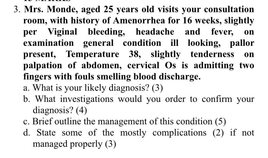 Mrs. Monde, aged 25 years old visits your consultation 
room, with history of Amenorrhea for 16 weeks, slightly 
per Viginal bleeding, headache and fever, on 
examination general condition ill looking, pallor 
present, Temperature 38, slightly tenderness on 
palpation of abdomen, cervical Os is admitting two 
fingers with fouls smelling blood discharge. 
a. What is your likely diagnosis? (3) 
b. What investigations would you order to confirm your 
diagnosis? (4) 
c. Brief outline the management of this condition (5) 
d. State some of the mostly complications (2) if not 
managed properly (3)