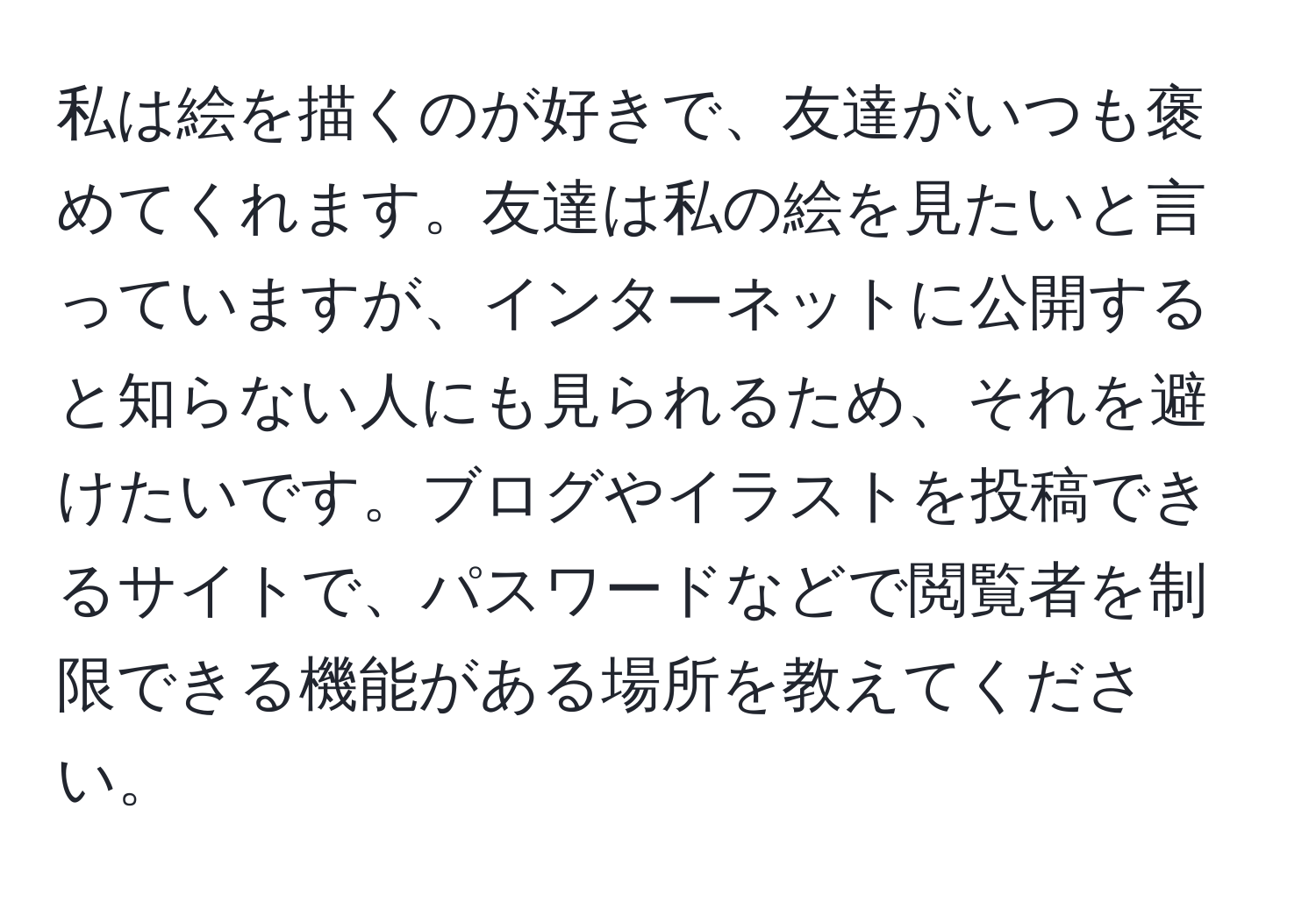 私は絵を描くのが好きで、友達がいつも褒めてくれます。友達は私の絵を見たいと言っていますが、インターネットに公開すると知らない人にも見られるため、それを避けたいです。ブログやイラストを投稿できるサイトで、パスワードなどで閲覧者を制限できる機能がある場所を教えてください。