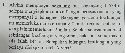 Alvina mempunyai segulung tali sepanjang 1 534 m
selepas menyiapkan satu kraftangan berasaskan tali yang 
mempunyai 5 bahagian. Bahagian pertama kraftangan 
itu memerlukan tali sepanjang 7 m dan empat bahagian 
yang lain memerlukan 2 m tali. Setelah selesai membuat 
sebilangan kraftangan yang sama, baki tali yang masih 
ada ialah 844 m. Berapakah bilangan kraftangan yang 
berjaya disiapkan oleh Alvina?