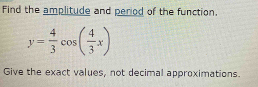 Find the amplitude and period of the function.
y= 4/3 cos ( 4/3 x)
Give the exact values, not decimal approximations.