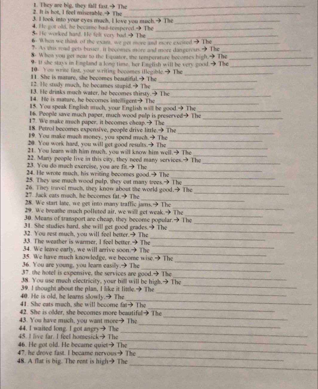 They are big, they fall fast.→ The_
2. It is hot, I feel miserable.→ The_
3. I look into your eyes much, I love you much.→ The_
4. He got old, he became bad-tempered.→ The_
5- He worked hard. He felt very bad.→ The_
6- When we think of the exam, we get more and more excited.-  The_
7- As this road gets buster, it becomes more and more dangerous.The_
8- When you get near to the Equator, the temperature becomes high.→ The_
9- If she stays in England a long time, her English will be very good.→ The_
10- You write fast, your writing becomes illegible.→ The_
11. She is mature, she becomes beautiful.→ The_
12. He study much, he becames stupid.→ The_
13. He drinks much water, he becomes thirsty.→ The_
14. He is mature, he becomes intelligent→ The_
15. You speak English much, your English will be good.→ The_
16. People save much paper, much wood pulp is preserved→ The_
17. We make much paper, it becomes cheap.→ The_
18. Petrol becomes expensive, people drive little.→ The
_
_
19. You make much money, you spend much.→ The
20. You work hard, you will get good results.→ The_
21. You learn with him much, you will know him well.→ The
_
_
22. Many people live in this city, they need many services.→ The
_
23. You do much exercise, you are fit.→ The
24. He wrote much, his writing becomes good.→ The
_
_
25. They use much wood pulp, they cut many trees.→ The
_
26. They travel much, they know about the world good.→ The
_
27. Jack eats much, he becomes fat.→ The
_
28. We start late, we get into many traffic jams.→ The
_
29. We breathe much polluted air, we will get weak.→ The
_
30. Means of transport are cheap, they become popular.→ The
_
31. She studies hard, she will get good grades.→ The
_
32. You rest much, you will feel better.→ The
_
33. The weather is warmer, I feel better.→ The
_
34. We leave early, we will arrive soon.→ The
_
35. We have much knowledge, we become wise.→ The
_
36. You are young, you learn easily.→ The
_
37. the hotel is expensive, the services are good.→ The
_
38. You use much electricity, your bill will be high.→ The
_
39. I thought about the plan, I like it little.→ The
_
40. He is old, he learns slowly.→ The
_
41. She eats much, she will become fat→ The
_
42. She is older, she becomes more beautiful→ The
_
43. You have much, you want more→ The
_
44. I waited long. I got angry→ The
_
45. I live far. I feel homesick→ The
_
46. He got old. He became quiet→ The
_
47. he drove fast. I became nervous→ The
_
48. A flat is big. The rent is high→ The