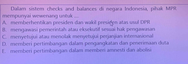 Dalam sistem checks and balances di negara Indonesia, pihak MPR
mempunyai wewenang untuk ....
A. memberhentikan presiden dan wakil presiden atas usul DPR
B. mengawasi pemerintah atau eksekutif sesuai hak pengawasan
C. menyetujui atau menolak menyetujui perjanjian internasional
D. memberi pertimbangan dalam pengangkatan dan penerimaan duta
E. memberi pertimbangan dalam memberi amnesti dan abolisi