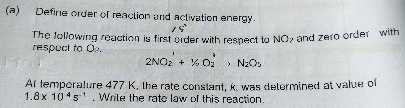 Define order of reaction and activation energy. 
The following reaction is first order with respect to NO_2 and zero order with 
respect to O_2.
2NO_2^(1+1/2O_2^2to N_2)O_5
At temperature 477 K, the rate constant, k, was determined at value of
1.8* 10^(-4)s^(-1). Write the rate law of this reaction.