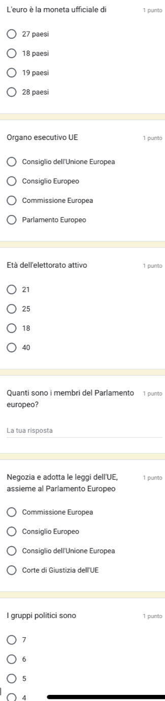 L'euro è la moneta ufficiale di 1 punto
27 paesi
18 paesi
19 paesi
28 paesi
Organo esecutivo UE 1 punto
Consiglio dell'Unione Europea
Consiglio Europeo
Commissione Europea
Parlamento Europeo
Età dell'elettorato attivo 1 punto
21
25
18
40
Quanti sono i membri del Parlamento 1 punto
europeo?
La tua risposta
Negozia e adotta le leggi dell'UE, 1 punto
assieme al Parlamento Europeo
Commissione Europea
Consiglio Europeo
Consiglio dell'Unione Europea
Corte di Giustizia dell'UE
I gruppi politici sono 1 punto
7
6
5
4