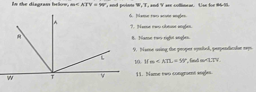 In the diagram below, m∠ ATV=90° , and points W, T, and V are collinear. Use for #6-11. 
6. Mame two acute angjes. 
7. Name two cbuse angjes. 
8. Name two right angles. 
9. Name using the proper symbol, perpendiculas say. 
10. If m∠ ATL=55° , find m . 
11. Name two congruent angles.