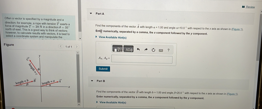 Review
Part A
Often a vector is specified by a magnitude and a
direction; for example, a rope with tension vector T exerts a
force of magnitude T=20N in a direction θ =35° Find the components of the vector vector A with length a=1.00 and angle a=10.0° with respect to the x axis as shown in (Figure1).
north of east. This is a good way to think of vectors; Enter numerically, separated by a comma, the x component followed by the y component.
however, to calculate results with vectors, it is best to View Available Hint(s)
select a coordinate syster and manipulate the
Figure 1 of 1 、 ?
AΣφ
A_x,A_y=
Submit
Part B
Find the components of the vector vector B with length b=1.00 and angle beta =20.0° with respect to the x axis as shown in (Eigure_1).
Enter numerically, separated by a comma, the x component followed by the y component.
View Available Hint(s)