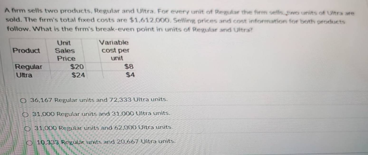 A firm sells two products, Regular and Ultra. For every unit of Regular the firm sells, two units of Ultra are
sold. The firm's total fixed costs are $1,612,000. Selling prices and cost information for both products
follow. What is the firm's break-even point in units of Regular and Ultra!
36,167 Regular units and 72,333 Ultra units.
31,000 Regular units and 31,000 Ultra units.
31,000 Regular units and 62,000 Ultra units.
10,333 Regular units and 20,667 Ultra units.