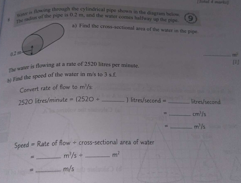 [Total 4 marks] 
Water is flowing through the cylindrical pipe shown in the diagram below 
s he radius of the pipe is 0.2 m, and the water comes halfway up the pipe. 9 
a) Find the cross-sectional area of the water in the pipe. 
_ m^2
The water is flowing at a rate of 2520 litres per minute. 
[1] 
b) Find the speed of the water in m/s to 3 s.f. 
Convert rate of flow to m^3 /s :
520 O litres /m inute =(252O/ _  ) litres/second = _ litres/second
= _ cm^3/s
= _ m^3/s
Speed = Rate of flow ÷ cross-sectional area of water 
= _ m^3/s/ _ m^2
= _ m/s