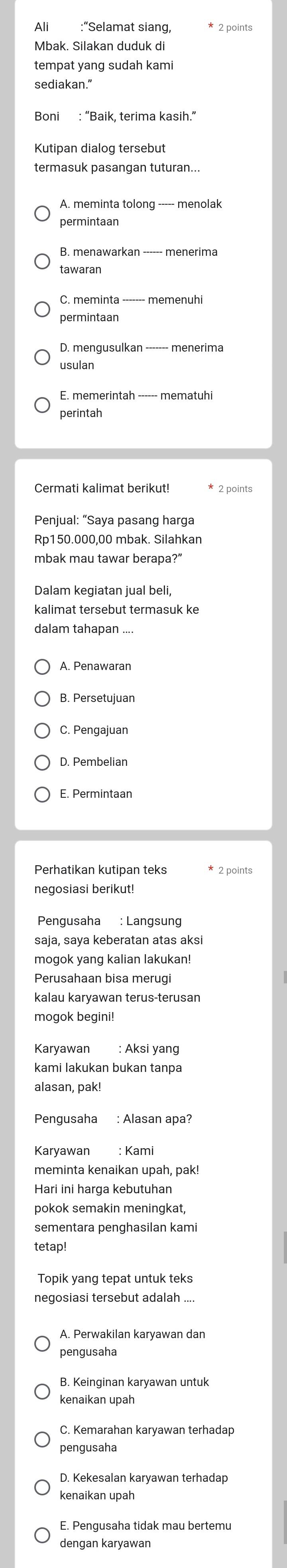 Ali :“Selamat siang,
Mbak. Silakan duduk di
tempat yang sudah kami
sediakan.”
Boni : “Baik, terima kasih.”
Kutipan dialog tersebut
termasuk pasangan tuturan...
A. meminta tolong ----- menolak
permintaan
B. menawarkan ------ menerima
tawaran
C. meminta ------- memenuhi
permintaan
D. mengusulkan ------- menerima
usulan
perintah
Cermati kalimat berikut! * 2 points
Penjual: “Saya pasang harga
Rp150.000,00 mbak. Silahkan
mbak mau tawar berapa?”
kalimat tersebut termasuk ke
dalam tahapan ....
A. Penawaran
B. Persetujuan
C. Pengajuan
D. Pembelian
E. Permintaan
negosiasi berikut!
Pengusaha : Langsung
saja, saya keberatan atas aksi
Perusahaan bisa merugi
kalau karyawan terus-terusan
mogok begini!
Karyawan : Aksi yang
kami lakukan bukan tanpa
alasan, pak!
Pengusaha : Alasan apa?
Karyawan : Kami
meminta kenaikan upah, pak!
Hari ini harga kebutuhan
pokok semakin meningkat,
sementara penghasilan kami
tetap!
Topik yang tepat untuk teks
negosiasi tersebut adalah ....
pengusaha
B. Keinginan karyawan untuk
kenaikan upah
C. Kemarahan karyawan terhadap
pengusaha
D. Kekesalan karyawan terhadap
kenaikan upah
E. Pengusaha tidak mau bertemu
dengan karyawan