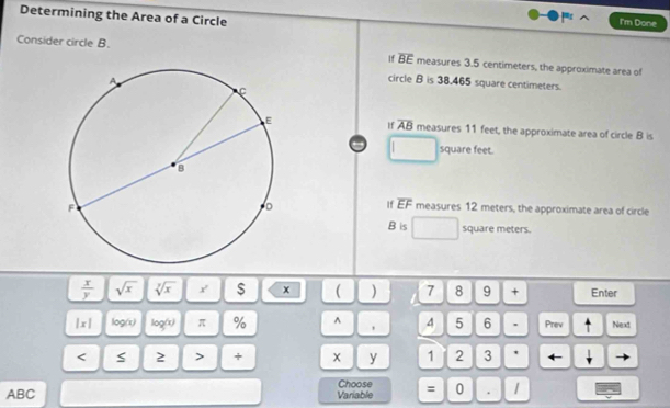 Determining the Area of a Circle 
I'm Done 
Consider circle B. overline BE measures 3.5 centimeters, the approximate area of 
circle B is 38.465 square centimeters. 
If overline AB
measures 11 feet, the approximate area of circle B is
square feet. 
If overline EF measures 12 meters, the approximate area of circle
B is square meters.
 x/y  sqrt(x) sqrt[7](x) Y' $ x ( ) 7 8 9 + Enter 
|x| log(x) log(x) π % ^ 4 5 6 . Prev Next 
< S 2 > + x y 1 2 3
ABC Variable Choose = 0 . 1