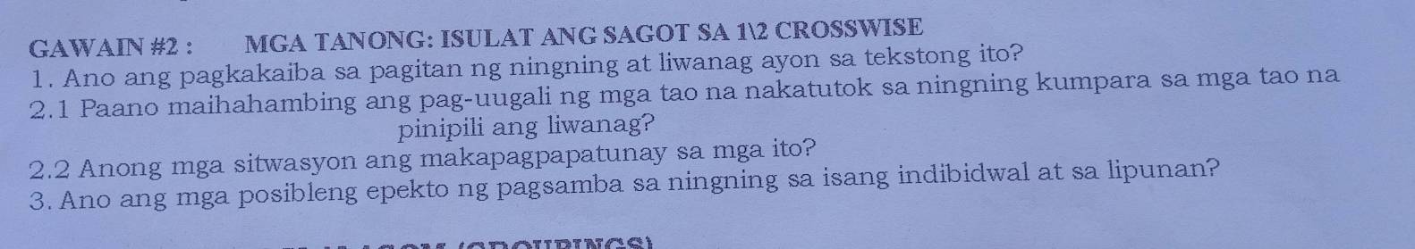 GAWAIN #2 : MGA TANONG: ISULAT ANG SAGOT SA 12 CROSSWISE 
1. Ano ang pagkakaiba sa pagitan ng ningning at liwanag ayon sa tekstong ito? 
2.1 Paano maihahambing ang pag-uugali ng mga tao na nakatutok sa ningning kumpara sa mga tao na 
pinipili ang liwanag? 
2.2 Anong mga sitwasyon ang makapagpapatunay sa mga ito? 
3. Ano ang mga posibleng epekto ng pagsamba sa ningning sa isang indibidwal at sa lipunan?