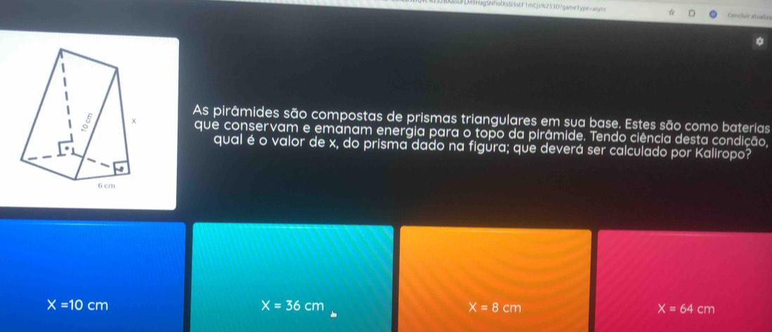 LFLM5HagSNfolXsSi5stF1mCjs%253D?gameType=async Conclr atualies
As pirâmides são compostas de prismas triangulares em sua base. Estes são como baterias
que conservam e emanam energia para o topo da pirâmide. Tendo ciência desta condição,
qual é o valor de x, do prisma dado na figüra; que deverá ser calculado por Kaliropo?
X=10cm
X=36cm
X=8cm
X=64cm