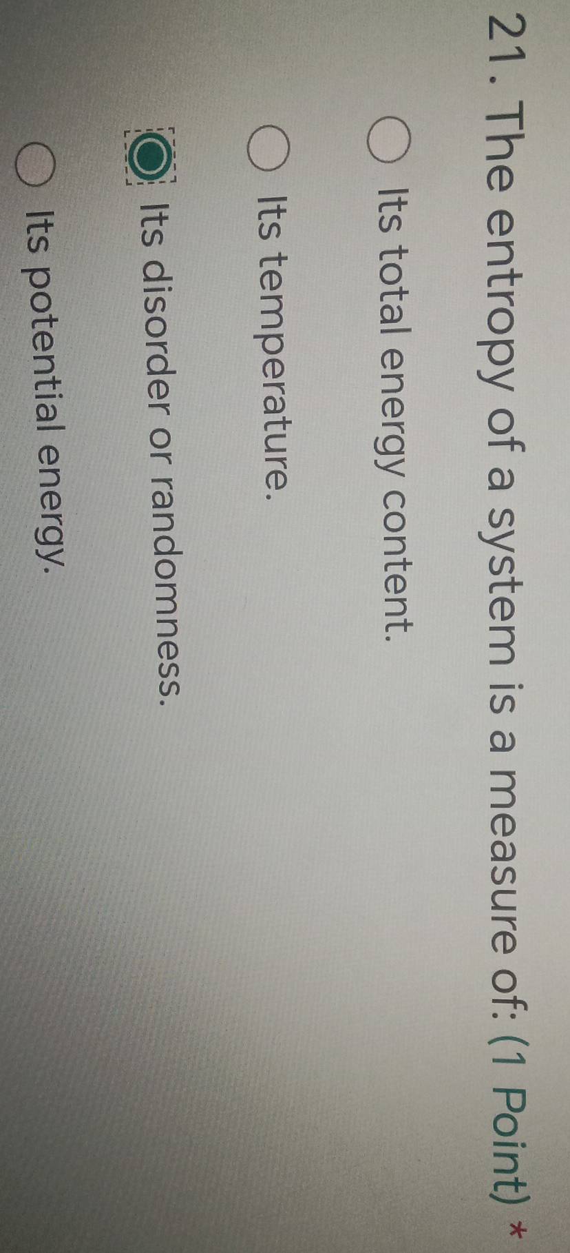 The entropy of a system is a measure of: (1 Point) *
Its total energy content.
Its temperature.
Its disorder or randomness.
Its potential energy.