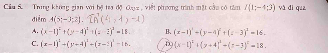 Trong không gian với hệ tọa độ Oxyz , viết phương trình mặt cầu có tâm I(1;-4;3) và đi qua
điểm A(5;-3;2).
A. (x-1)^2+(y-4)^2+(z-3)^2=18. B. (x-1)^2+(y-4)^2+(z-3)^2=16.
C. (x-1)^2+(y+4)^2+(z-3)^2=16. D (x-1)^2+(y+4)^2+(z-3)^2=18.