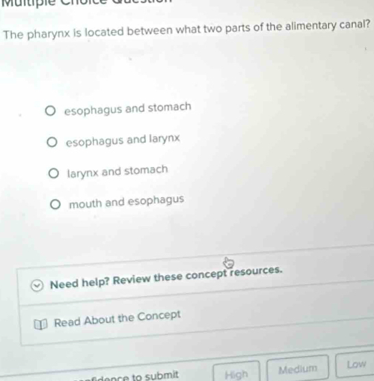 Multiple C
The pharynx is located between what two parts of the alimentary canal?
esophagus and stomach
esophagus and larynx
larynx and stomach
mouth and esophagus
Need help? Review these concept resources.
Read About the Concept
dence to submit High Medium Low