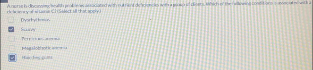 A nurse is discussing health problems associated with nutrient deficiencies with a group of clients. Which of the following conditions is associated with a
defciency of vitamin C? (Select all that apply)
Dysrhythmias
Scurvy
Pernicious anemia
Megaloblastic anemia
Bleeding gums