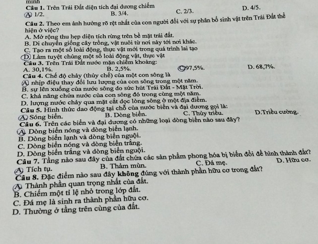 minh
Câu 1. Trên Trái Đất diện tích đại dương chiếm
Ⓐ 1/2. B. 3/4. C. 2/3. D. 4/5.
Cầu 2. Theo em ảnh hưởng rõ rệt nhất của con người đối với sự phân bố sinh vật trên Trái Đất thể
hiện ở việc?
A. Mở rộng thu hẹp diện tích rừng trên bề mặt trái đất.
B. Di chuyển giống cây trồng, vật nuôi từ nơi này tới nơi khác.
C. Tạo ra một sổ loài động, thực vật mới trong quá trình lai tạo
D. Làm tuyệt chủng một số loài động vật, thực vật
Câu 3. Trên Trái Đất nước mặn chiếm khoảng:
A. 30,1%. B. 2.5% ○97,5%. D. 68,7%.
Câu 4. Chế độ chảy (thủy chế) của một con sông là
A nhịp điệu thay đổi lưu lượng của con sông trong một năm.
B. sự lên xuống của nước sông do sức hút Trái Đất - Mặt Trời.
C. khả năng chứa nước của con sông đó trong cùng một năm.
D. lượng nước chảy qua mặt cắt dọc lòng sông ở một địa điểm.
Câu 5. Hình thức dao động tại chỗ của nước biển và đại dương gọi là:
A Sóng biển. B. Dòng biển. C. Thủy triều. D.Triều cường.
Câu 6. Trên các biển và đại dương có những loại dòng biển nào sau đây?
A Dòng biển nóng và dòng biển lạnh.
B. Dòng biển lạnh và dòng biển nguội.
C. Dòng biển nóng và dòng biển trắng.
D. Dòng biển trắng và dòng biển nguội.
Câu 7. Tầng nào sau đây của đất chứa các sản phẩm phong hóa bị biển đổi để hình thành đất?
A Tích tụ. B. Thảm mùn. C. Đá mẹ. D. Hữu cơ.
Câu 8. Đặc điểm nào sau đây không đúng với thành phần hữu cơ trong đất?
A Thành phần quan trọng nhất của đất.
B. Chiếm một tỉ lệ nhỏ trong lớp đất.
C. Đá mẹ là sinh ra thành phần hữu cơ.
D. Thường ở tầng trên cùng của đất.