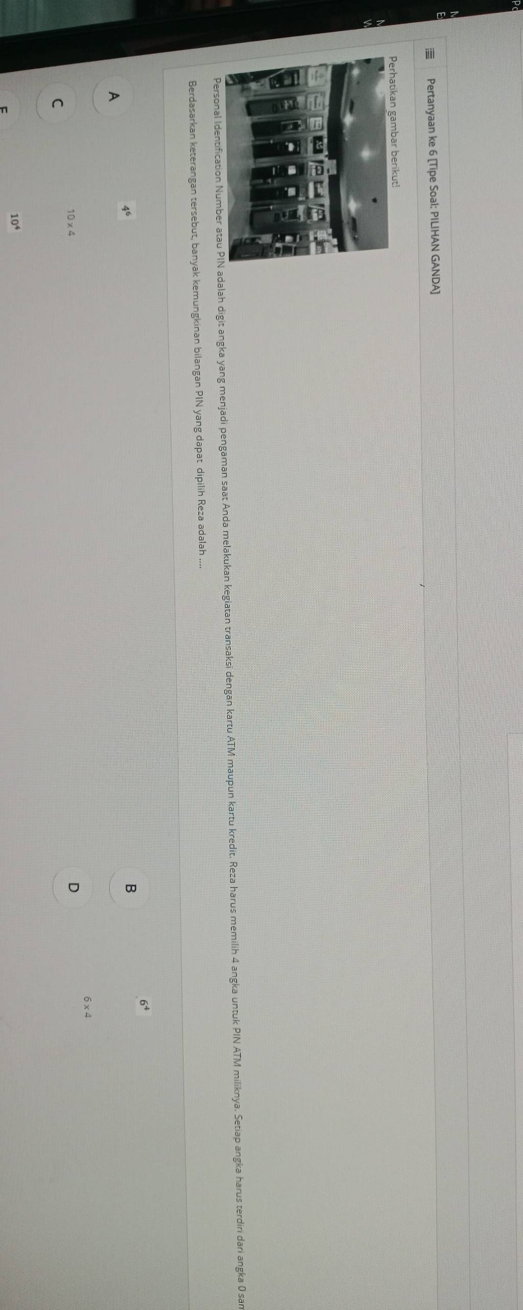 Pertanyaan ke 6 [Tipe Soal: PILIHAN GANDA]
Personal Ialah digit angka yang menjadi pengaman saat Anda melakukan kegiatan transaksi dengan kartu ATM maupun kartu kredit. Reza harus memilih 4 angka untuk PIN ATM miliknya. Setiap angka harus terdiri dari angka 0 san
Berdasarkan keterangan tersebut, banyak kemungkinan bilangan PIN yang dapat dipilih Reza adalah ....
6^4
4^6
B
A
6* 4
10* 4
D
C
10^4