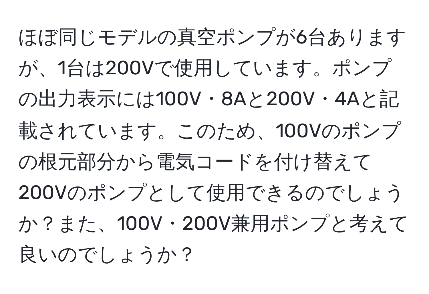 ほぼ同じモデルの真空ポンプが6台ありますが、1台は200Vで使用しています。ポンプの出力表示には100V・8Aと200V・4Aと記載されています。このため、100Vのポンプの根元部分から電気コードを付け替えて200Vのポンプとして使用できるのでしょうか？また、100V・200V兼用ポンプと考えて良いのでしょうか？