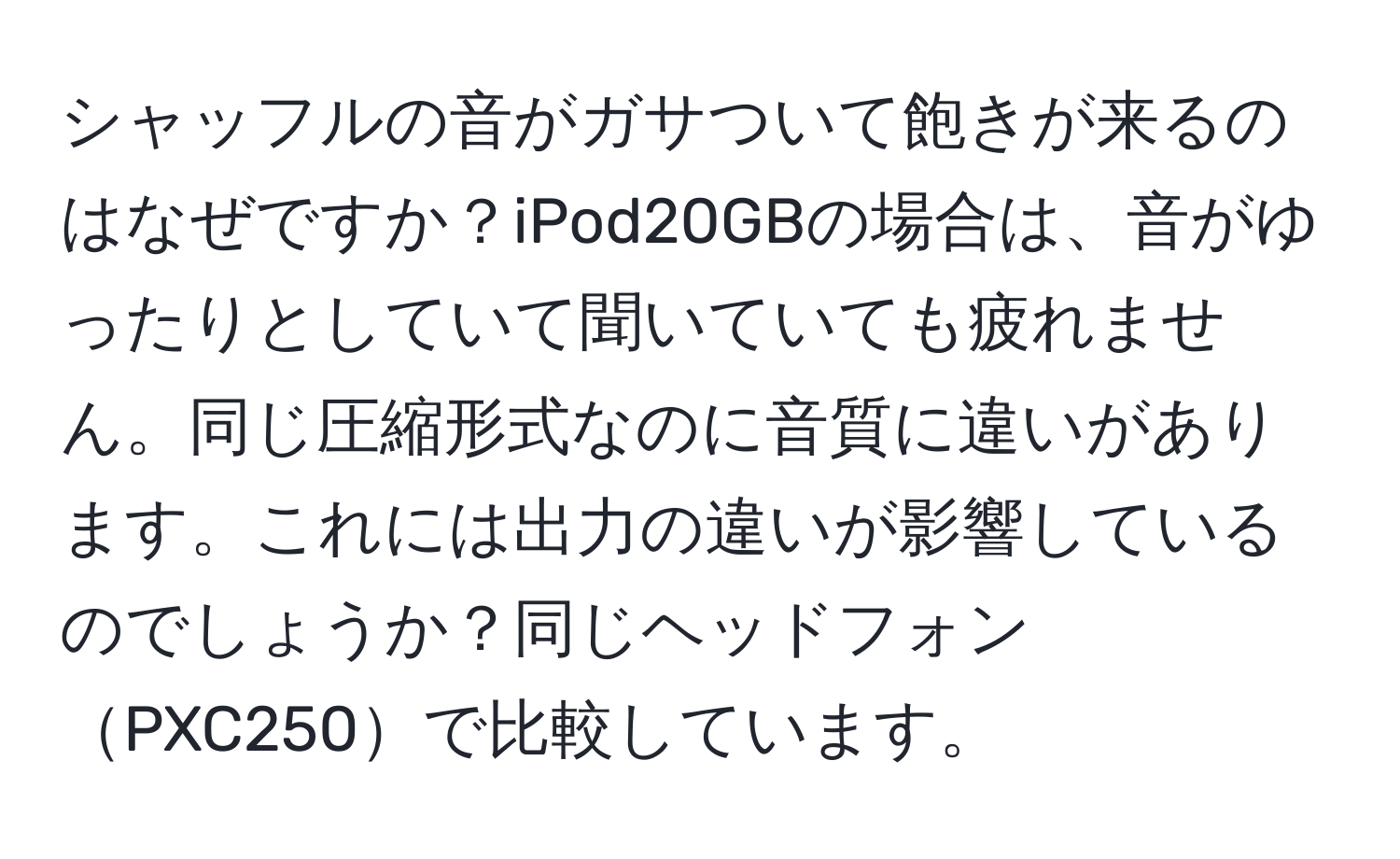 シャッフルの音がガサついて飽きが来るのはなぜですか？iPod20GBの場合は、音がゆったりとしていて聞いていても疲れません。同じ圧縮形式なのに音質に違いがあります。これには出力の違いが影響しているのでしょうか？同じヘッドフォンPXC250で比較しています。