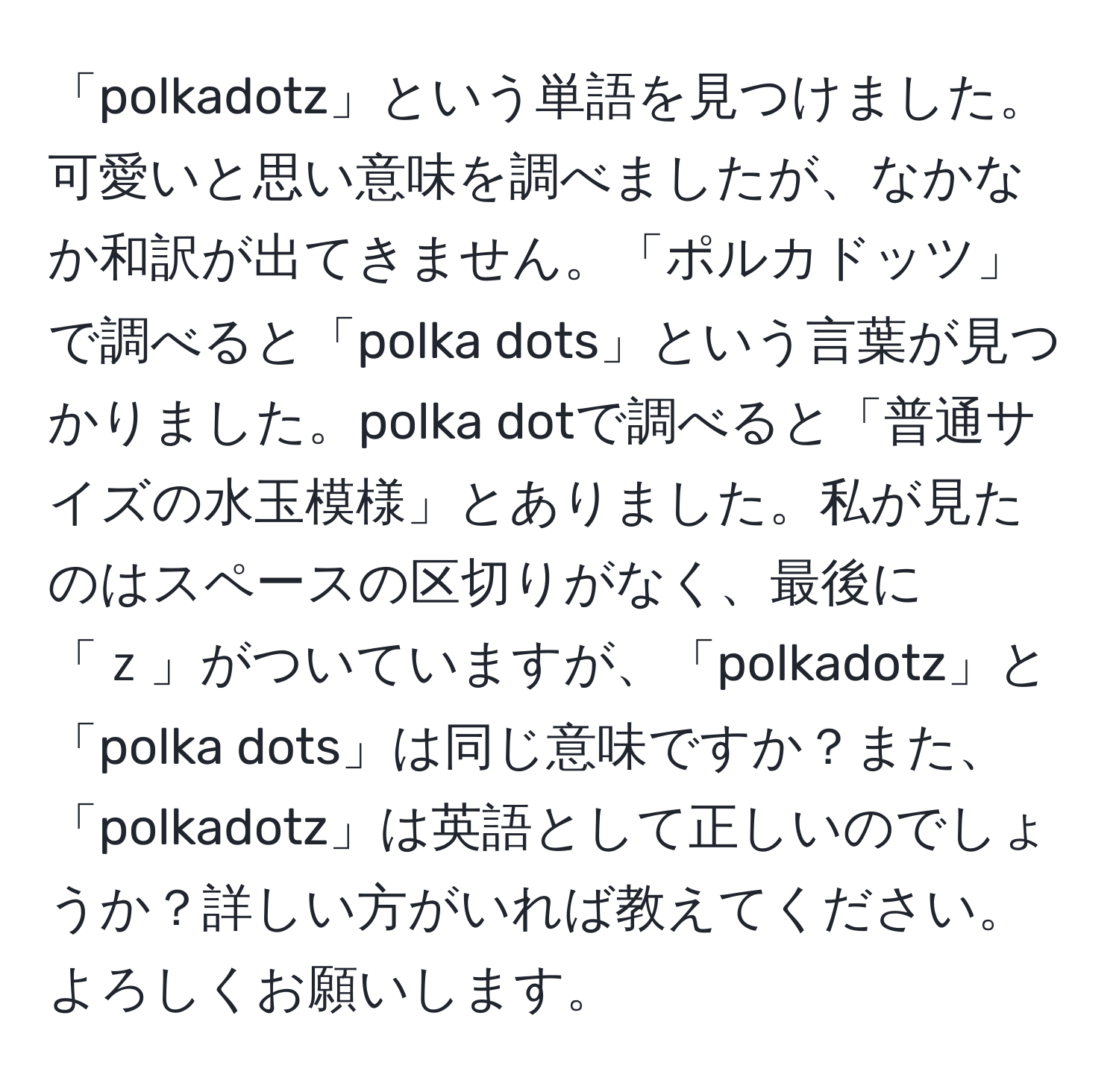 「polkadotz」という単語を見つけました。可愛いと思い意味を調べましたが、なかなか和訳が出てきません。「ポルカドッツ」で調べると「polka dots」という言葉が見つかりました。polka dotで調べると「普通サイズの水玉模様」とありました。私が見たのはスペースの区切りがなく、最後に「ｚ」がついていますが、「polkadotz」と「polka dots」は同じ意味ですか？また、「polkadotz」は英語として正しいのでしょうか？詳しい方がいれば教えてください。よろしくお願いします。