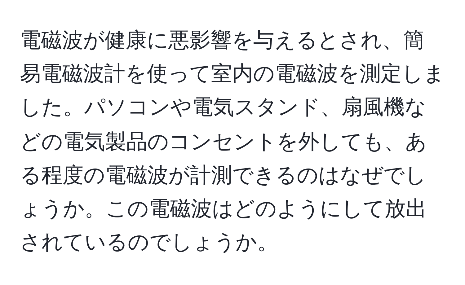 電磁波が健康に悪影響を与えるとされ、簡易電磁波計を使って室内の電磁波を測定しました。パソコンや電気スタンド、扇風機などの電気製品のコンセントを外しても、ある程度の電磁波が計測できるのはなぜでしょうか。この電磁波はどのようにして放出されているのでしょうか。