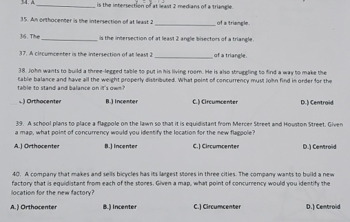 A_ is the intersection of at least 2 medians of a triangle.
35. An orthocenter is the intersection of at least 2 _of a triangle.
36. The_ is the intersection of at least 2 angle bisectors of a triangle.
37. A circumcenter is the intersection of at least 2 _of a triangle.
38. John wants to build a three-legged table to put in his living room. He is also struggling to find a way to make the
table balance and have all the weight properly distributed. What point of concurrency must John find in order for the
table to stand and balance on it's own?.) Orthocenter B.) Incenter C.) Circumcenter D.) Centroid
39. A school plans to place a flagpole on the lawn so that it is equidistant from Mercer Street and Houston Street, Given
a map, what point of concurrency would you identify the location for the new flagpole?
A.) Orthocenter B.) Incenter C.) Circumcenter D.) Centroid
40. A company that makes and sells bicycles has its largest stores in three cities. The company wants to build a new
factory that is equidistant from each of the stores. Given a map, what point of concurrency would you identify the
location for the new factory?
A.) Orthocenter B.) Incenter C.) Circumcenter D.) Centroid