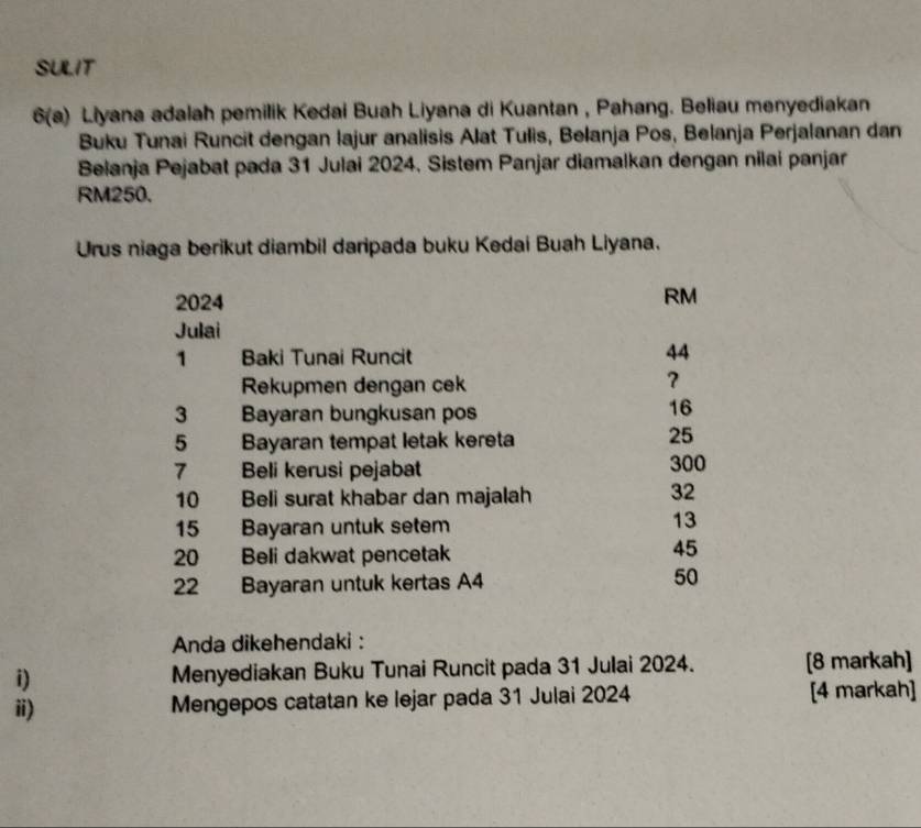 SULIT
6(a) Liyana adalah pemilik Kedai Buah Liyana di Kuantan , Pahang. Beliau menyediakan
Buku Tunai Runcit dengan lajur analisis Alat Tulis, Belanja Pos, Belanja Perjalanan dan
Belanja Pejabat pada 31 Julai 2024, Sistem Panjar diamalkan dengan nilai panjar
RM250.
Urus niaga berikut diambil daripada buku Kedai Buah Liyana.
2024
RM
Julai
1 Baki Tunai Runcit
44
Rekupmen dengan cek
3 Bayaran bungkusan pos
16
5 Bayaran tempat letak kereta
25
7 Beli kerusi pejabat 300
10 Beli surat khabar dan majalah
32
15 Bayaran untuk setem
13
20 Beli dakwat pencetak
45
22 Bayaran untuk kertas A4
50
Anda dikehendaki :
i) Menyediakan Buku Tunai Runcit pada 31 Julai 2024. [8 markah]
ii) Mengepos catatan ke lejar pada 31 Julai 2024 [4 markah]