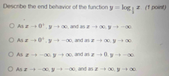 Describe the end behavior of the function y=log _ 1/2 x. (1 point)
Asxto 0^+, yto ∈fty , and as xto ∈fty , yto -∈fty.
As xto 0^+, yto -∈fty , and as xto ∈fty , yto ∈fty.
As xto -∈fty , yto ∈fty , and as xto 0, yto -∈fty
As xto -∈fty , yto -∈fty , and as xto ∈fty , yto ∈fty