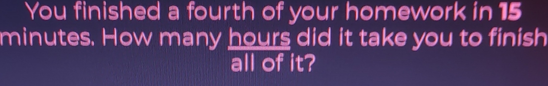 You finished a fourth of your homework in 15
minutes. How many hours did it take you to finish 
all of it?