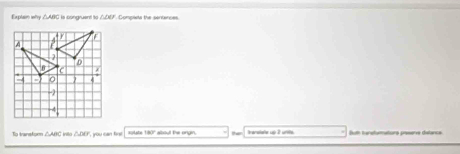 Explain why △ ABC is congruent to △ DEF Complets the sentenses.
To transtorm △ ABC inito △ DU , you can finst rotate 180° about the ongin. then Aranolate up 2 unta Bth) tranatommatisno preserve dislanca