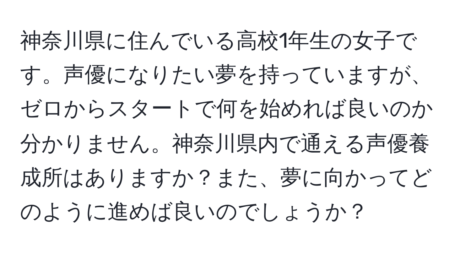 神奈川県に住んでいる高校1年生の女子です。声優になりたい夢を持っていますが、ゼロからスタートで何を始めれば良いのか分かりません。神奈川県内で通える声優養成所はありますか？また、夢に向かってどのように進めば良いのでしょうか？