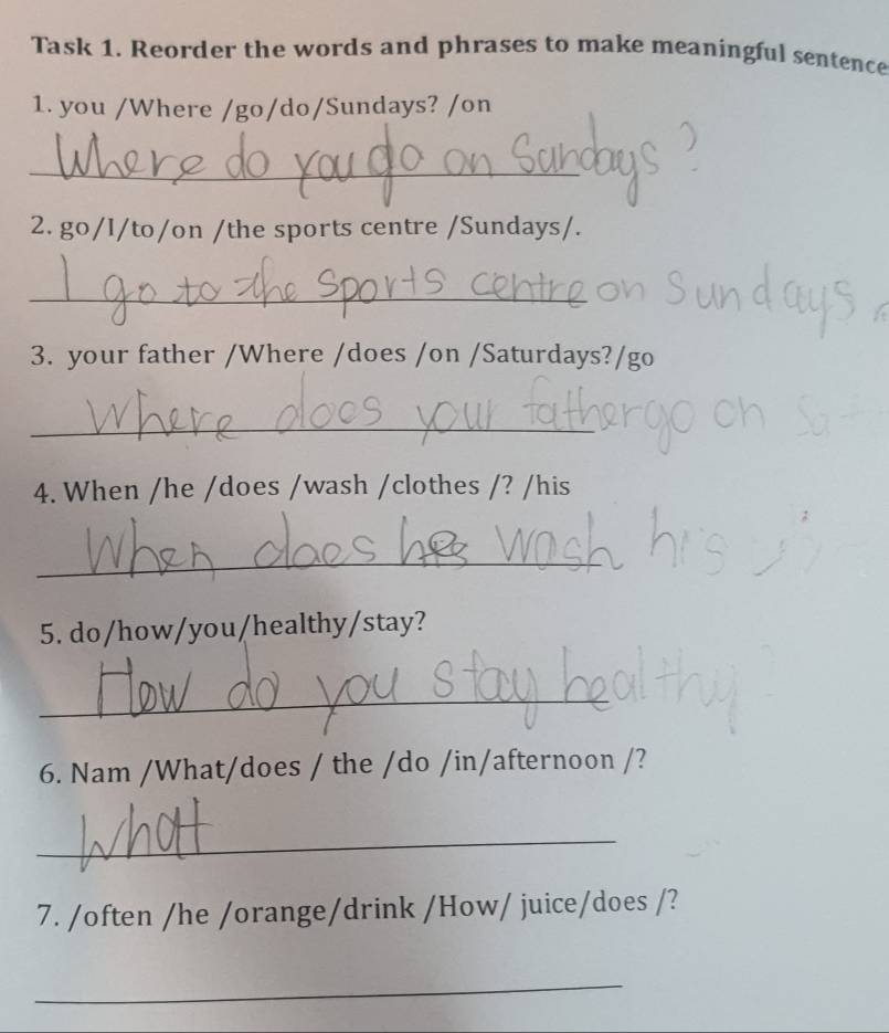 Task 1. Reorder the words and phrases to make meaningful sentence 
1. you /Where /go/do/Sundays? /on 
_ 
2. go/I/to/on /the sports centre /Sundays/. 
_ 
3. your father /Where /does /on /Saturdays?/go 
_ 
4. When /he /does /wash /clothes /? /his 
_ 
5. do/how/you/healthy/stay? 
_ 
6. Nam /What/does / the /do /in/afternoon /? 
_ 
7. /often /he /orange/drink /How/ juice/does /? 
_