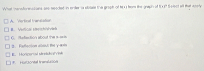 What transformations are needed in order to obtain the graph of h(x) from the graph off f(x) Select all that apply
A. Vertical translation
B. Vertical stretch/shrink
C. Reflection about the x-axis
D. Refection about the y-axis
E. Horizontal stretch/shrink
F. Horizontal translation