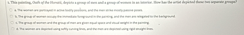 This painting, Outh of the Horatii, depicts a group of men and a group of women in an interior. How has the artist depicted these two separate groups?
a. The women are portrayed in active bodily positions, and the men strike mostly passive poses.
b. The group of women occupy the immediate foreground in the painting, and the men are relegated to the background.
c. The group of women and the group of men are given equal space and visual weight in the painting.
d. The women are depicted using softly curving lines, and the men are depicted using rigid straight lines.