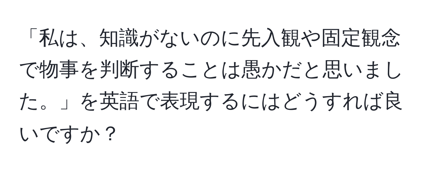 「私は、知識がないのに先入観や固定観念で物事を判断することは愚かだと思いました。」を英語で表現するにはどうすれば良いですか？