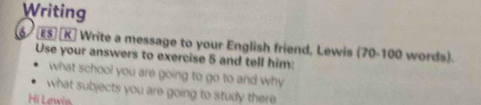 Writing 
ES [K] Write a message to your English friend, Lewis (70-100 words). 
Use your answers to exercise 5 and tell him: 
what school you are going to go to and why 
what subjects you are going to study there 
Hi Lewin.